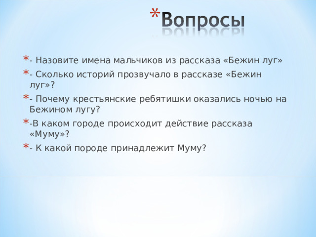 - Назовите имена мальчиков из рассказа «Бежин луг» - Сколько историй прозвучало в рассказе «Бежин луг»? - Почему крестьянские ребятишки оказались ночью на Бежином лугу? -В каком городе происходит действие рассказа «Муму»? - К какой породе принадлежит Муму? 