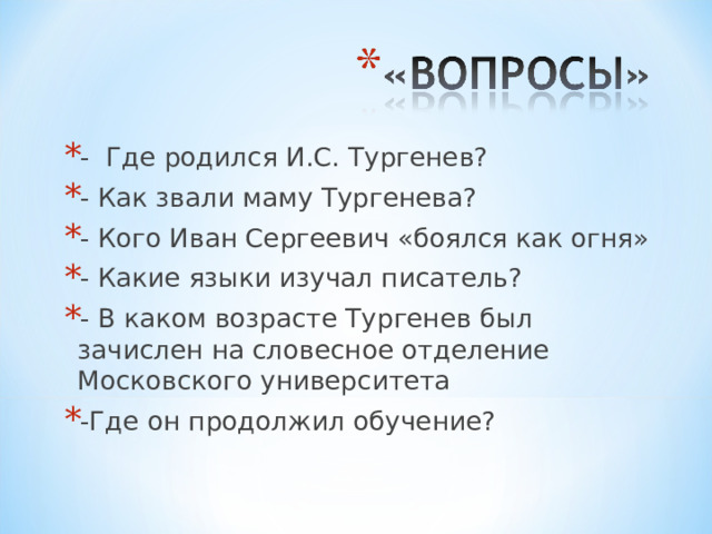 - Где родился И.С. Тургенев? - Как звали маму Тургенева? - Кого Иван Сергеевич «боялся как огня» - Какие языки изучал писатель? - В каком возрасте Тургенев был зачислен на словесное отделение Московского университета -Где он продолжил обучение? 