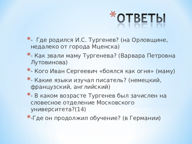 - Где родился И.С. Тургенев? (на Орловщине, недалеко от города Мценска) - Как звали маму Тургенева? (Варвара Петровна Лутовинова) - Кого Иван Сергеевич «боялся как огня» (маму) - Какие языки изучал писатель? (немецкий, французский, английский) - В каком возрасте Тургенев был зачислен на словесное отделение Московского университета?(14) -Где он продолжил обучение? (в Германии) 