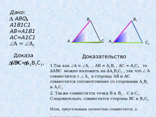 Дано:  АВС , А1В1С1 А B=A1B1 AC=A1C1  A  =  A 1 В В 1 А 1 С А С 1 Доказать Доказательство А 1 В 1 С 1 , ABC = 1.Так как  A  =  A 1  , АВ = A 1 B 1 , АС = A 1 C 1 , то ∆ ABC можно наложить на ∆ A 1 B 1 C 1  , так что   А совместится с   A 1 , а стороны АВ и АС совместятся соответственно со сторонами A 1 B 1 и  A 1 C 1 . 2. Также совместятся точки В и B 1  , С и C 1 . Следовательно, совместятся стороны ВС и В 1 C 1 . Итак, треугольники полностью совместятся, а значит они равны. 