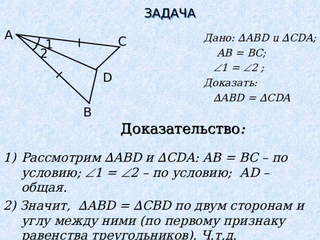 ЗАДАЧА A Дано: ∆ ABD u ∆ CDA ;   AB = BC;   1 =  2 ;  Доказать: ∆ ABD = ∆ CDA C 1 2 D B Доказательство : Рассмотрим ∆ ABD и  ∆ CDA : AB = BC – по условию;  1 =  2 – по условию; А D – общая. 2) Значит, ∆ ABD = ∆ CBD по двум сторонам и углу между ними (по первому признаку равенства треугольников). Ч.т.д.   