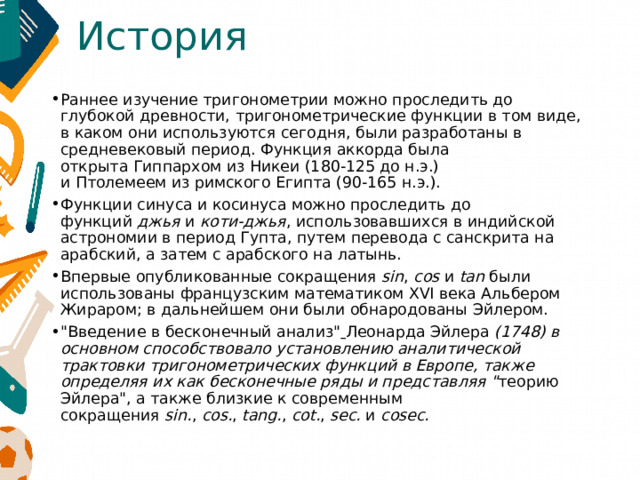 История Раннее изучение тригонометрии можно проследить до глубокой древности, тригонометрические функции в том виде, в каком они используются сегодня, были разработаны в средневековый период. Функция аккорда была открыта Гиппархом из Никеи (180-125 до н.э.) и Птолемеем из римского Египта (90-165 н.э.). Функции синуса и косинуса можно проследить до функций  джья  и  коти-джья , использовавшихся в индийской астрономии в период Гупта, путем перевода с санскрита на арабский, а затем с арабского на латынь. Впервые опубликованные сокращения  sin ,  cos  и  tan  были использованы французским математиком XVI века Альбером Жираром; в дальнейшем они были обнародованы Эйлером.  