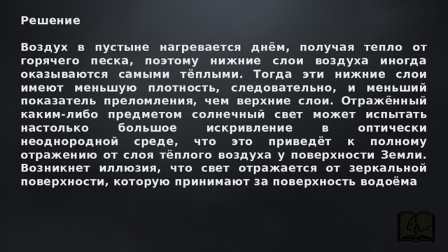 Решение  Воздух в пустыне нагревается днём, получая тепло от горячего песка, поэтому нижние слои воздуха иногда оказываются самыми тёплыми. Тогда эти нижние слои имеют меньшую плотность, следовательно, и меньший показатель преломления, чем верхние слои. Отражённый каким-либо предметом солнечный свет может испытать настолько большое искривление в оптически неоднородной среде, что это приведёт к полному отражению от слоя тёплого воздуха у поверхности Земли. Возникнет иллюзия, что свет отражается от зеркальной поверхности, которую принимают за поверхность водоёма 