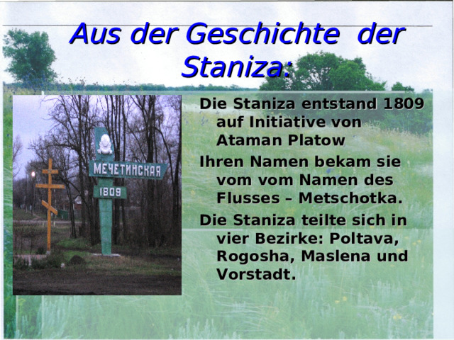 Aus der Geschichte der Staniza: Die Staniza entstand 1809 auf Initiative von Ataman Platow Ihren Namen bekam sie vom vom Namen des Flusses – Metschotka. Die Staniza teilte sich in vier Bezirke: Poltava, Rogosha, Maslena und Vorstadt.   