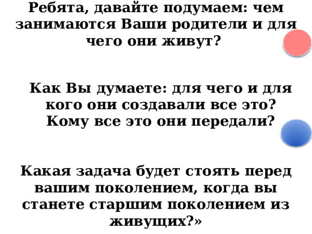 Ребята, давайте подумаем: чем занимаются Ваши родители и для чего они живут? Как Вы думаете: для чего и для кого они создавали все это? Кому все это они передали? Какая задача будет стоять перед вашим поколением, когда вы станете старшим поколением из живущих?»  