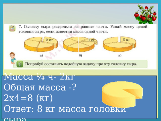 Масса ¼ ч- 2кг Общая масса -? 2х4=8 (кг) Ответ: 8 кг масса головки сыра. 