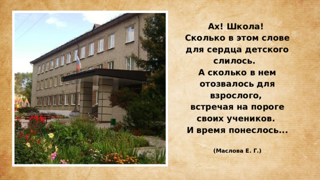 Ах! Школа!  Сколько в этом слове для сердца детского слилось.  А сколько в нем отозвалось для взрослого,  встречая на пороге своих учеников.  И время понеслось...   (Маслова Е. Г.)   