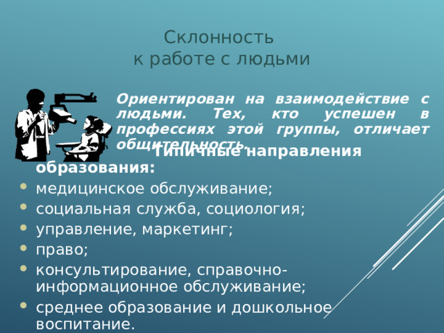 Склонность  к работе с людьми Ориентирован на взаимодействие с людьми. Тех, кто успешен в профессиях этой группы, отличает общительность.  Типичные направления образования: медицинское обслуживание; социальная служба, социология; управление, маркетинг; право; консультирование, справочно-информационное обслуживание; среднее образование и дошкольное воспитание.  