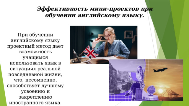 Эффективность мини-проектов при обучении английскому языку. При обучении английскому языку проектный метод дает возможность учащимся использовать язык в ситуациях реальной повседневной жизни, что, несомненно, способствует лучшему усвоению и закреплению иностранного языка. 