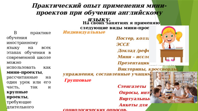 Практический опыт применения мини-проектов при обучении английскому языку. На своих занятиях я применяю следующие виды мини-проектов: Индивидуальные  Постер, коллаж  ЭССЕ  Доклад /реферат  Мини – исследование  Презентации  Викторины, кроссворды, упражнения, составленные учащимися.  Групповые   Стенгазеты  Опросы, интервью  Виртуальные экскурсии  Анкеты для социологических опросов.   В практике обучения иностранному языку на всех этапах обучения в современной школе можно использовать как мини-проекты , рассчитанные на один урок или его часть, так и крупные проекты , требующие длительного времени на их выполнение: один-два месяца или четверть, семестр.      