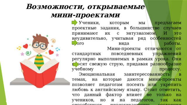 Возможности, открываемые мини-проектами  Ученики, которым мы предлагаем проектные задания, в большинстве случаев принимают их с энтузиазмом. И это неудивительно, учитывая ряд особенностей этого вида работы.  Мини-проекты отличаются от стандартных повседневных упражнений регулярно выполняемых в рамках урока. Они вносят свежую струю, придавая разнообразие учебному процессу.   Эмоциональная заинтересованность в темах, на которые даются мини-проекты позволяет педагогам посеять или укрепить любовь к английскому языку. Стоит отметить, что данный фактор влияет не только на учеников, но и на педагогов, так как способствует предотвращению состояния эмоциональной опустошенности в течение и до конца учебного года. 