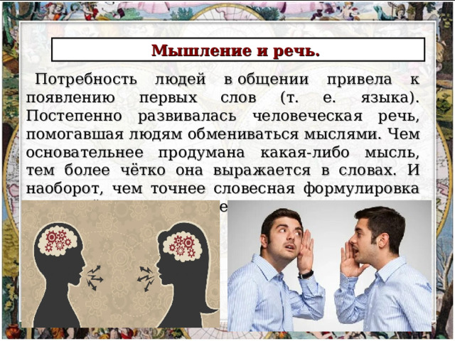 Мышление и речь. Потребность людей в общении привела к появлению первых слов (т. е. языка). Постепенно развивалась человеческая речь, помогавшая людям обмениваться мыслями.  Чем основательнее про­думана какая-либо мысль, тем более чётко она выражается в словах. И наоборот, чем точнее словесная формулировка определённой мысли, тем понятнее становится сама мысль. 