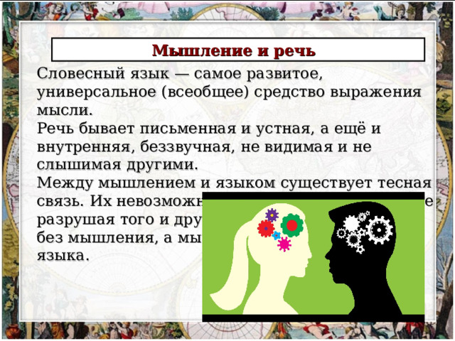 Мышление и речь  Словесный язык — самое развитое, универсальное (всеобщее) средство выражения мысли. Речь бывает письменная и устная, а ещё и внутренняя, беззвучная, не видимая и не слышимая другими. Между мышлением и языком существует тесная связь. Их невозможно отделить друг от друга, не разрушая того и другого. Язык не существует без мышления, а мышление нельзя оторвать от языка. 