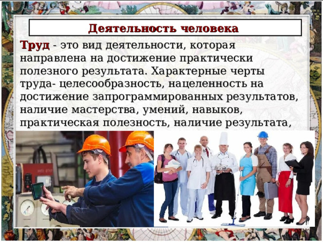 Деятельность человека Труд - это вид деятельности, которая направлена на достижение практически полезного результата. Характерные черты труда- целесообразность, нацеленность на достижение запрограммированных результатов, наличие мастерства, умений, навыков, практическая полезность, наличие результата, развитие личности, преобразование внешней среды обитания человека 