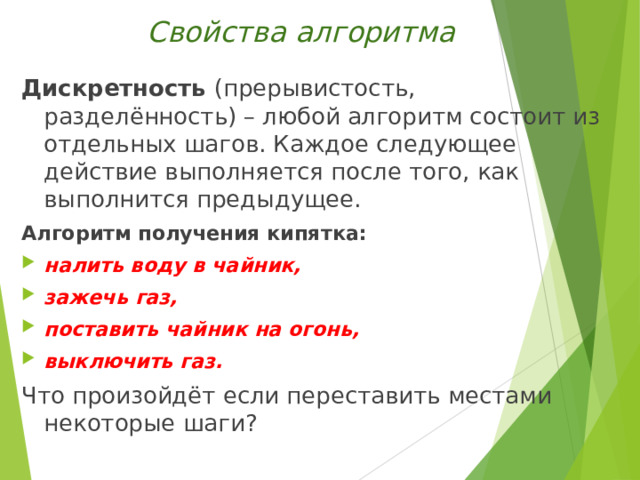 Свойства алгоритма Дискретность (прерывистость, разделённость) – любой алгоритм состоит из отдельных шагов. Каждое следующее действие выполняется после того, как выполнится предыдущее. Алгоритм получения кипятка: налить воду в чайник, зажечь газ, поставить чайник на огонь, выключить газ. Что произойдёт если переставить местами некоторые шаги? 