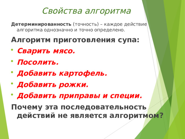 Свойства алгоритма Детерминированность (точность) – каждое действие алгоритма однозначно и точно определено. Алгоритм приготовления супа: Сварить мясо. Посолить. Добавить картофель. Добавить рожки. Добавить приправы и специи. Почему эта последовательность действий не является алгоритмом?  