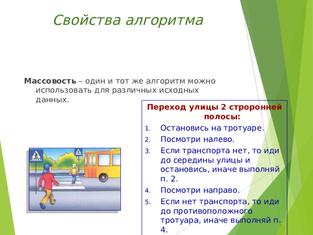 Свойства алгоритма Массовость – один и тот же алгоритм можно использовать для различных исходных данных. Переход улицы 2 строронней полосы: Остановись на тротуаре. Посмотри налево. Если транспорта нет, то иди до середины улицы и остановись, иначе выполняй п. 2. Посмотри направо. Если нет транспорта, то иди до противоположного тротуара, иначе выполняй п. 4. 