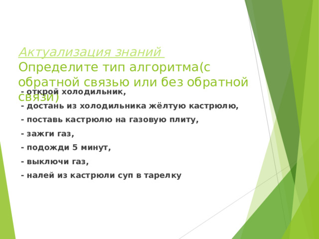 Актуализация знаний  Определите тип алгоритма(с обратной связью или без обратной связи) - открой холодильник, - достань из холодильника жёлтую кастрюлю, - поставь кастрюлю на газовую плиту, - зажги газ, - подожди 5 минут, - выключи газ, - налей из кастрюли суп в тарелку  