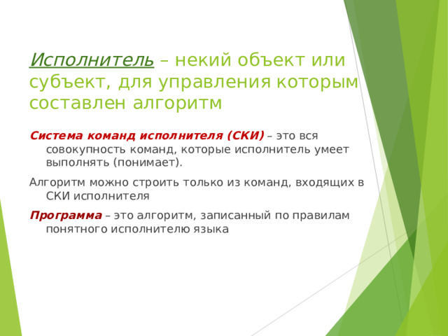 Исполнитель – некий объект или субъект, для управления которым составлен алгоритм Система команд исполнителя (СКИ)  – это вся совокупность команд, которые исполнитель умеет выполнять (понимает). Алгоритм можно строить только из команд, входящих в СКИ исполнителя Программа  – это алгоритм, записанный по правилам понятного исполнителю языка 