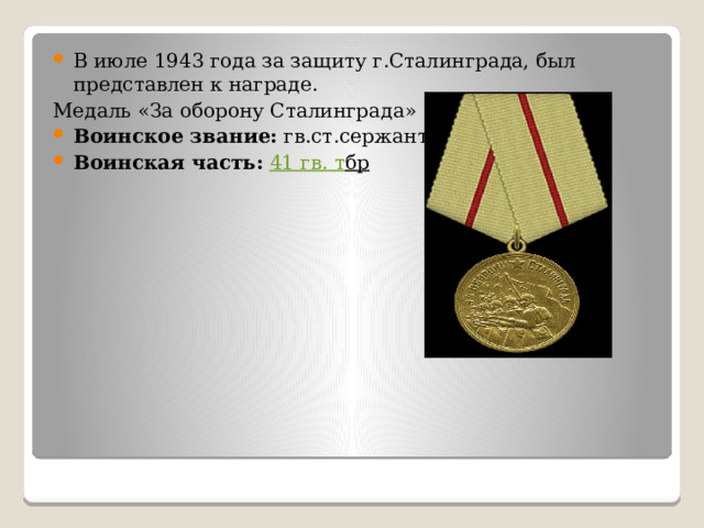 В июле 1943 года за защиту г.Сталинграда, был представлен к награде. Медаль «За оборону Сталинграда» Воинское звание: гв.ст.сержант Воинская часть:  41 гв . т бр  