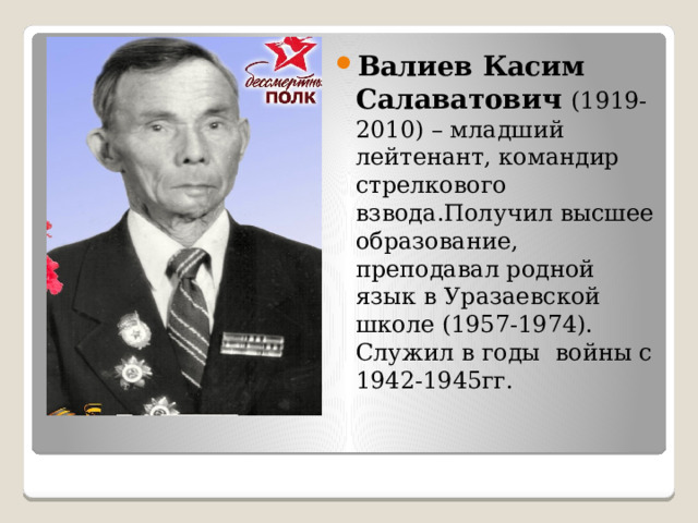   Валиев Касим Салаватович (1919-2010) – младший лейтенант, командир стрелкового взвода.Получил высшее образование, преподавал родной язык в Уразаевской школе (1957-1974). Служил в годы войны с 1942-1945гг. 