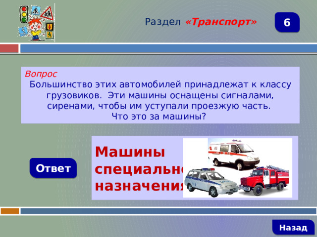 Раздел  «Транспорт» 6 Вопрос Большинство этих автомобилей принадлежат к классу грузовиков. Эти машины оснащены сигналами, сиренами, чтобы им уступали проезжую часть. Что это за машины?   Машины специального назначения Ответ   Назад 