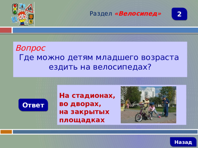 Раздел  «Велосипед» 2 Вопрос Где можно детям младшего возраста ездить на велосипедах?  На стадионах, во дворах, на закрытых площадках    Ответ   Назад 