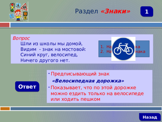 Раздел  «Знаки» 1 Вопрос Шли из школы мы домой, Видим - знак на мостовой: Синий круг, велосипед, Ничего другого нет. Название знака Назначение знака  Предписывающий знак  «Велосипедная дорожка» Показывает, что по этой дорожке можно ездить только на велосипеде или ходить пешком Ответ   Назад 