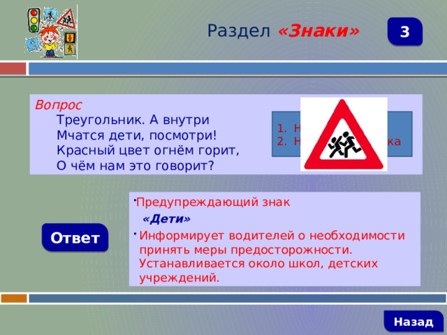 Раздел  «Знаки» 3 Вопрос Треугольник. А внутри Мчатся дети, посмотри! Красный цвет огнём горит, О чём нам это говорит? Название знака Назначение знака Предупреждающий знак  «Дети» Информирует водителей о необходимости принять меры предосторожности. Устанавливается около школ, детских учреждений. Ответ   Назад 