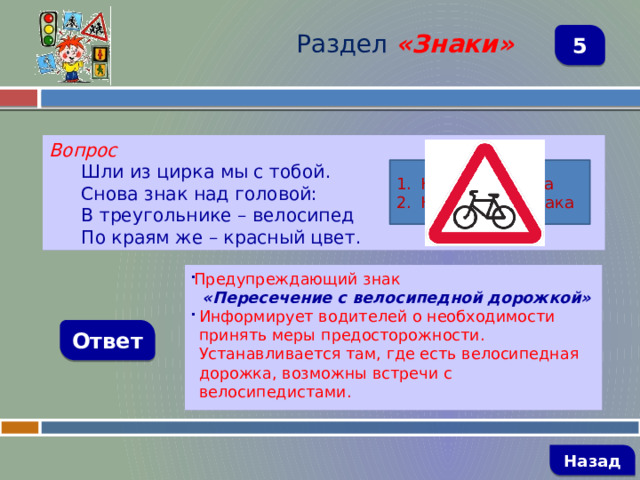 Раздел  «Знаки» 5 Вопрос Шли из цирка мы с тобой. Снова знак над головой: В треугольнике – велосипед По краям же – красный цвет. Название знака Назначение знака Предупреждающий знак  «Пересечение с велосипедной дорожкой» Информирует водителей о необходимости принять меры предосторожности. Устанавливается там, где есть велосипедная дорожка, возможны встречи с велосипедистами. Ответ   Назад 