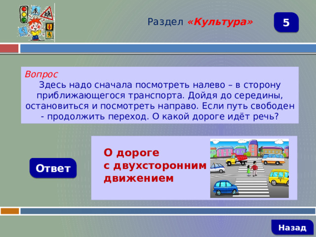 Раздел  «Культура» 5 Вопрос Здесь надо сначала посмотреть налево – в сторону приближающегося транспорта. Дойдя до середины, остановиться и посмотреть направо. Если путь свободен - продолжить переход. О какой дороге идёт речь?   О дороге с двухсторонним движением Ответ   Назад 