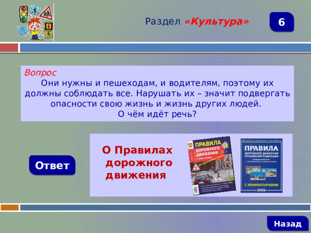 Раздел  «Культура» 6 Вопрос Они нужны и пешеходам, и водителям, поэтому их должны соблюдать все. Нарушать их – значит подвергать опасности свою жизнь и жизнь других людей. О чём идёт речь?   О Правилах  дорожного  движения Ответ   Назад 