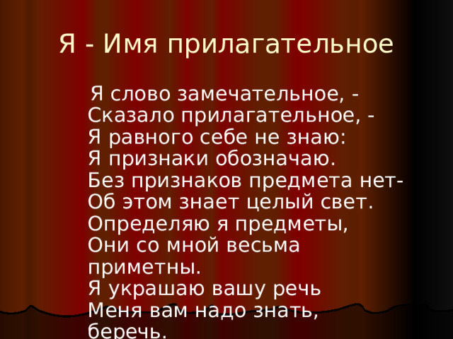 Я - Имя прилагательное  Я слово замечательное, -  Сказало прилагательное, -  Я равного себе не знаю:  Я признаки обозначаю.  Без признаков предмета нет-  Об этом знает целый свет.  Определяю я предметы,  Они со мной весьма приметны.  Я украшаю вашу речь  Меня вам надо знать, беречь. 