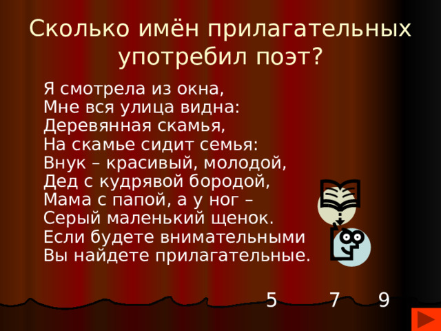 Сколько имён прилагательных употребил поэт?  Я смотрела из окна,  Мне вся улица видна:  Деревянная скамья,  На скамье сидит семья:  Внук – красивый, молодой,  Дед с кудрявой бородой,  Мама с папой, а у ног –  Серый маленький щенок.  Если будете внимательными  Вы найдете прилагательные.    5 7 9 