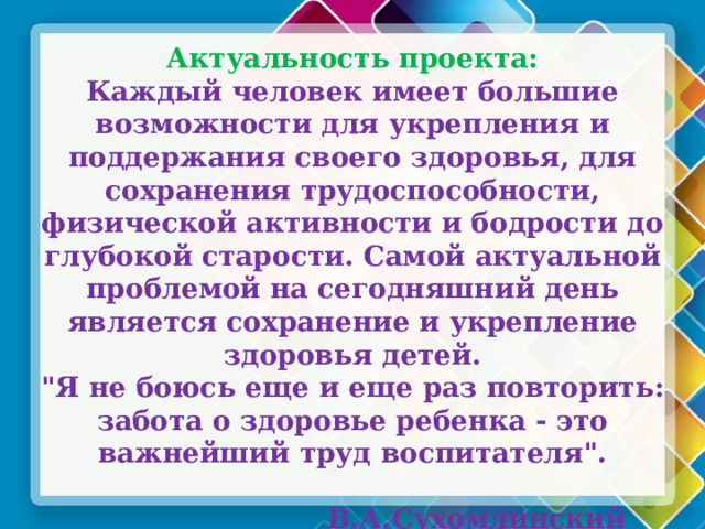 Актуальность проекта: Каждый человек имеет большие возможности для укрепления и поддержания своего здоровья, для сохранения трудоспособности, физической активности и бодрости до глубокой старости. Самой актуальной проблемой на сегодняшний день является сохранение и укрепление здоровья детей. 