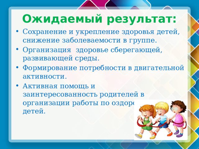 Ожидаемый результат: Сохранение и укрепление здоровья детей, снижение заболеваемости в группе. Организация здоровье сберегающей, развивающей среды. Формирование потребности в двигательной активности. Активная помощь и заинтересованность родителей в организации работы по оздоровлению детей. 