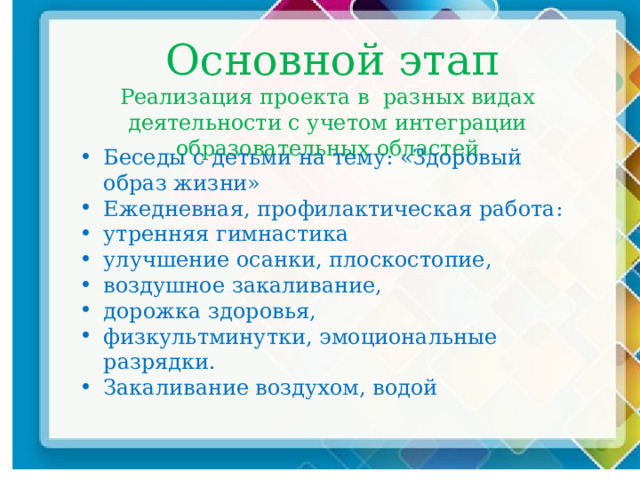  Основной этап  Реализация проекта в разных видах деятельности с учетом интеграции образовательных областей Беседы с детьми на тему: «Здоровый образ жизни» Ежедневная, профилактическая работа: утренняя гимнастика улучшение осанки, плоскостопие, воздушное закаливание, дорожка здоровья,  физкультминутки, эмоциональные разрядки. Закаливание воздухом, водой 