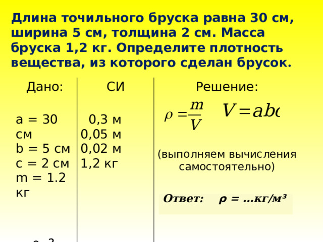 Длина точильного бруска равна 30 см, ширина 5 см, толщина 2 см. Масса бруска 1,2 кг. Определите плотность вещества, из которого сделан брусок . Дано: СИ  ρ -? а = 30 см Решение:  0,3 м  b = 5 см c = 2 см 0,05 м 0,02 м m = 1.2 кг 1,2 кг  (выполняем вычисления самостоятельно)   Ответ: ρ = … кг/м ³   