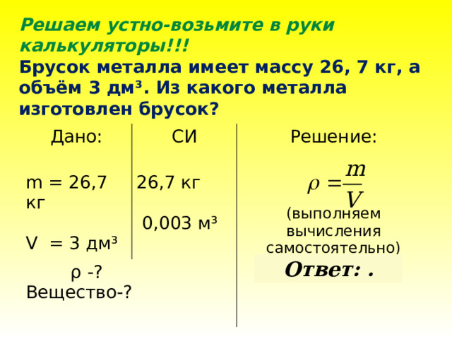 Решаем устно-возьмите в руки калькуляторы!!! Брусок металла имеет массу 26, 7 кг, а объём 3 дм ³. Из какого металла изготовлен брусок? Дано: СИ  ρ -? Решение: m = 26,7 кг 26,7 кг Вещество-? V = 3 дм³   0,003 м³  (выполняем вычисления самостоятельно)  Ответ: .  