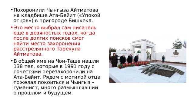 Похоронили Чынгыза Айтматова на кладбище Ата-Бейит («Упокой отцов») в пригороде Бишкека. Это место выбрал сам писатель еще в девяностых годах, когда после долгих поисков смог найти место захоронения расстрелянного Торекула Айтматова. В общей яме на Чон-Таше нашли 138 тел, которые в 1991 году с почестями перезахоронили на Ата-Бейит. Рядом с могилой отца пожелал покоиться и Чынгыз – гуманист, много размышлявший о прошлом и будущем. 