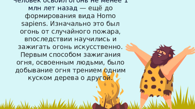 Человек освоил огонь не менее 1 млн лет назад  — ещё до формирования вида Homo sapiens. Изначально это был огонь от случайного пожара, впоследствии научились и зажигать огонь искусственно. Первым способом зажигания огня, освоенным людьми, было добывание огня трением одним куском дерева о другой. 