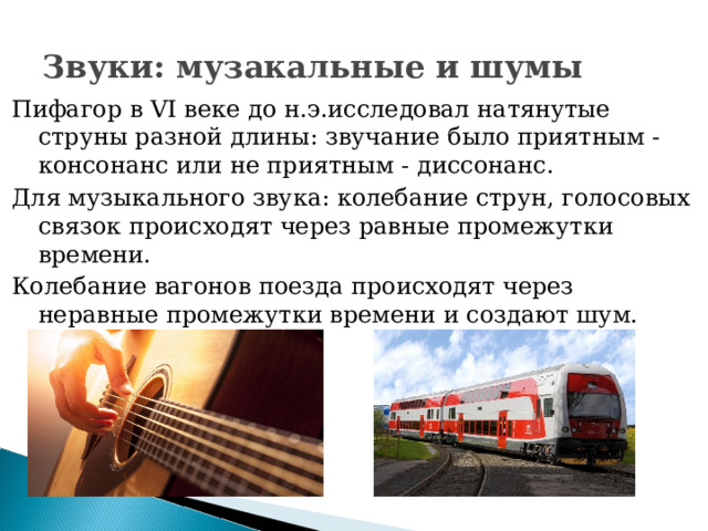 Звуки: музакальные и шумы Пифагор в VI веке до н.э.исследовал натянутые струны разной длины: звучание было приятным - консонанс или не приятным - диссонанс. Для музыкального звука: колебание струн, голосовых связок происходят через равные промежутки времени. Колебание вагонов поезда происходят через неравные промежутки времени и создают шум. 