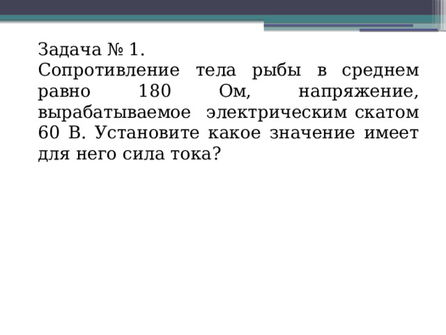 Задача № 1. Сопротивление тела рыбы в среднем равно 180 Ом, напряжение, вырабатываемое электрическим скатом 60 В. Установите какое значение имеет для него сила тока? 