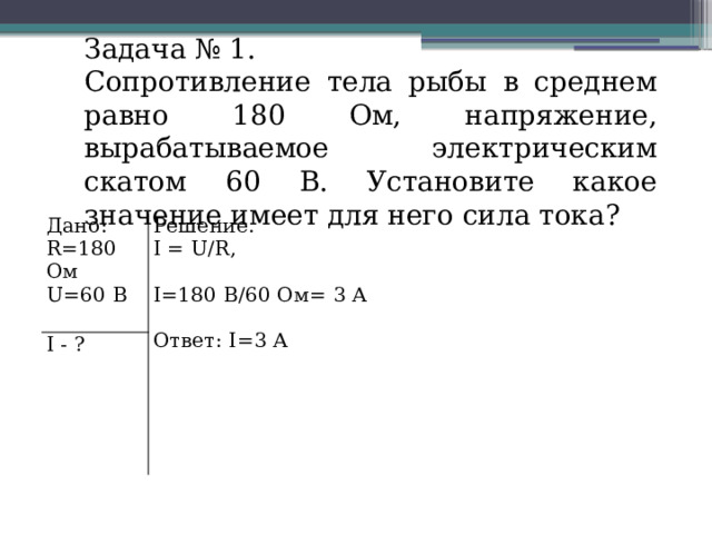 Задача № 1. Сопротивление тела рыбы в среднем равно 180 Ом, напряжение, вырабатываемое электрическим скатом 60 В. Установите какое значение имеет для него сила тока? Дано: R=180 Ом Решение. I - ? I = U/R, U=60 В I=180 В/60 Ом= 3 А Ответ: I=3 А 