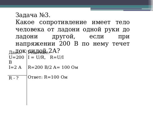 Задача №3. Какое сопротивление имеет тело человека от ладони одной руки до ладони другой, если при напряжении 200 В по нему течет ток силой 2А? Дано: R - ? U=200 В Решение. I=2 А I = U/R, R=U/I R=200 В/2 А= 100 Ом Ответ: R=100 Ом 
