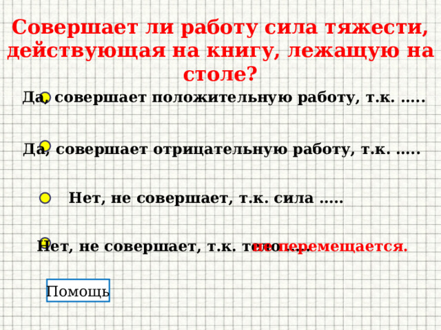 Совершает ли работу сила тяжести, действующая на книгу, лежащую на столе? Да, совершает положительную работу, т.к. ….. Да, совершает отрицательную работу, т.к. ….. Нет, не совершает, т.к. сила ….. Нет, не совершает, т.к. тело ….. не перемещается. Помощь 