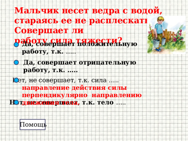 Мальчик несет ведра с водой, стараясь ее не расплескать. Совершает ли работу  сила тяжести?  Да, совершает положительную работу, т.к. ….. Да, совершает отрицательную работу, т.к. ….. Нет, не совершает, т.к. сила …..    направление действия силы перпендикулярно направлению движения тела. Нет, не совершает, т.к. тело ….. Помощь 