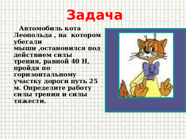 Задача  Автомобиль кота Леопольда , на котором убегали мыши ,остановился под действием силы трения, равной 40 Н, пройдя по горизонтальному участку дороги путь 25 м. Определите работу силы трения и силы тяжести. 