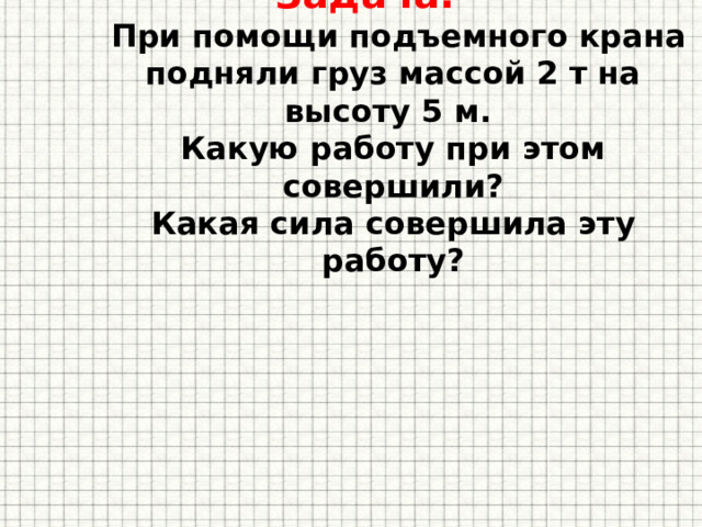 Задача.  При помощи подъемного крана подняли груз массой 2 т на высоту 5 м.  Какую работу при этом совершили?  Какая сила совершила эту работу?   