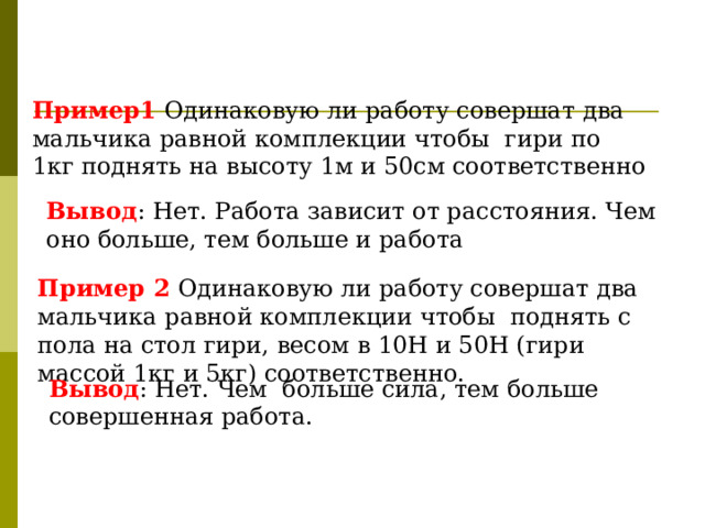 Пример1  Одинаковую ли работу совершат два мальчика равной комплекции чтобы гири по 1кг поднять на высоту 1м и 50см соответственно Вывод : Нет. Работа зависит от расстояния. Чем оно больше, тем больше и работа Пример 2 Одинаковую ли работу совершат два мальчика равной комплекции чтобы поднять с пола на стол гири, весом в 10Н и 50Н (гири массой 1кг и 5кг) соответственно. Вывод : Нет. Чем больше сила, тем больше совершенная работа. 